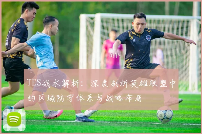 TES战术解析：深度剖析英雄联盟中的区域防守体系与战略布局