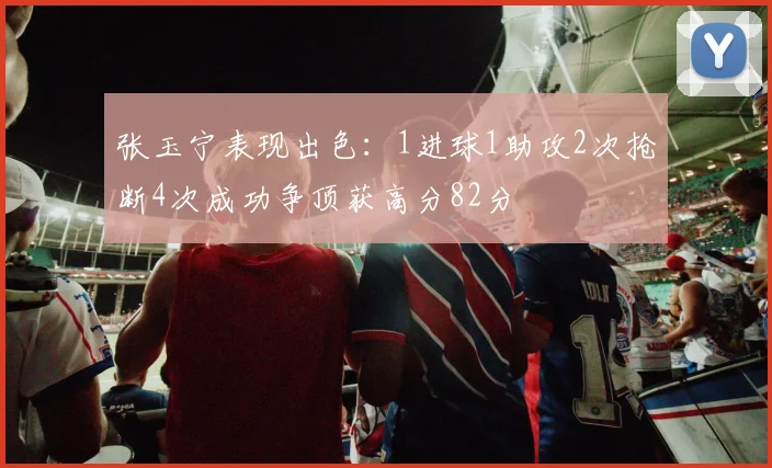 张玉宁表现出色：1进球1助攻2次抢断4次成功争顶获高分82分