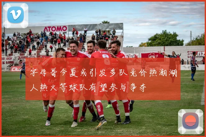 字母哥今夏或引发多队竞价热潮湖人热火等球队有望参与争夺