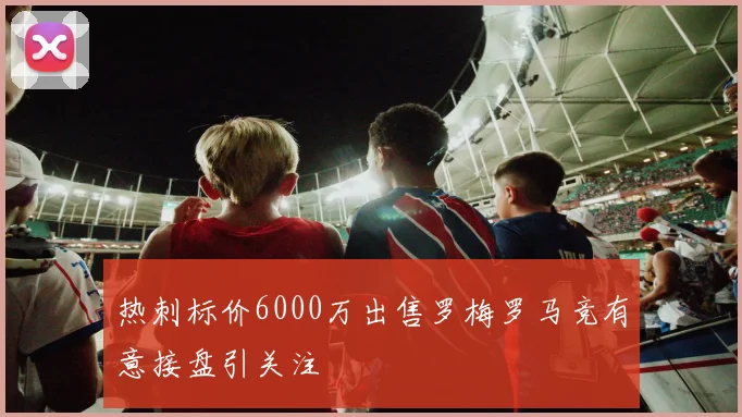 热刺标价6000万出售罗梅罗马竞有意接盘引关注