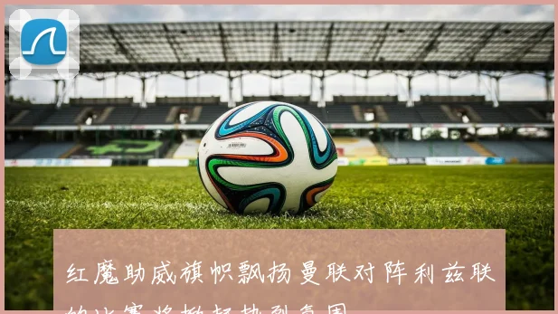 红魔助威旗帜飘扬曼联对阵利兹联的比赛将掀起热烈氛围