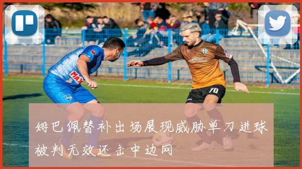 姆巴佩替补出场展现威胁单刀进球被判无效还击中边网