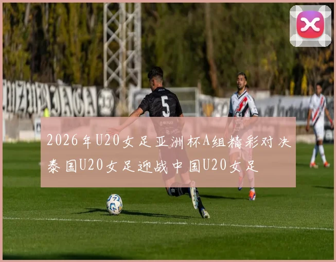 2026年U20女足亚洲杯A组精彩对决泰国U20女足迎战中国U20女足