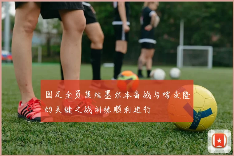 国足全员集结墨尔本备战与喀麦隆的关键之战训练顺利进行
