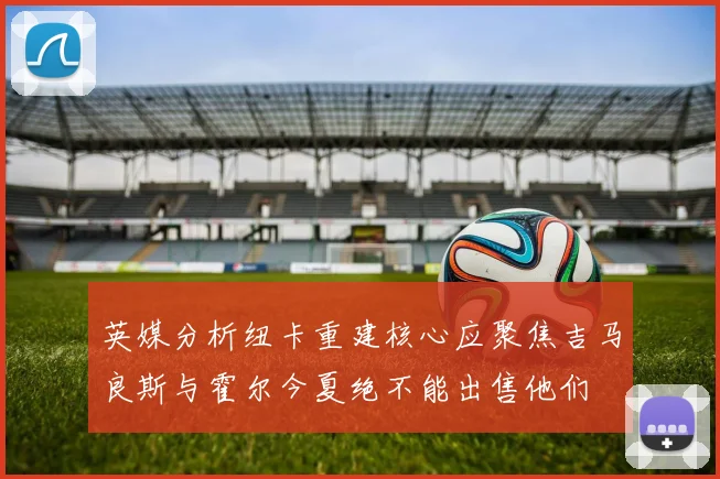 英媒分析纽卡重建核心应聚焦吉马良斯与霍尔今夏绝不能出售他们
