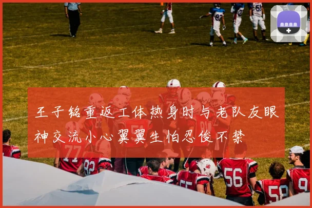 王子铭重返工体热身时与老队友眼神交流小心翼翼生怕忍俊不禁