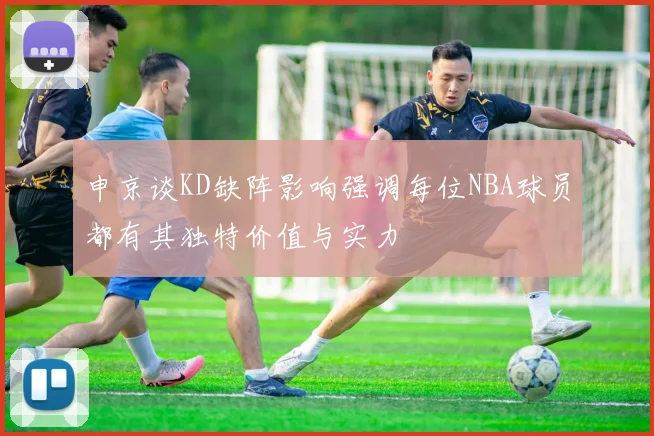 申京谈KD缺阵影响强调每位NBA球员都有其独特价值与实力