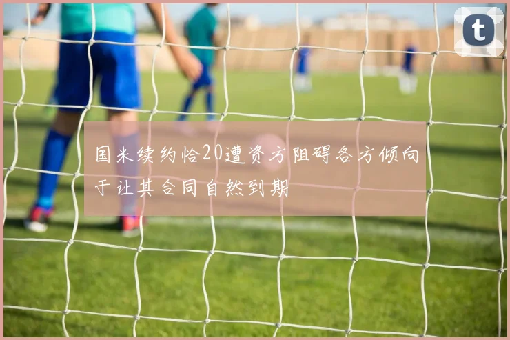 国米续约恰20遭资方阻碍各方倾向于让其合同自然到期