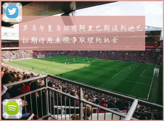 罗马与皇马旧将阿里巴斯谈判迪巴拉期待用表现争取续约机会
