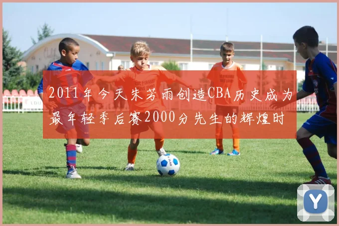 2011年今天朱芳雨创造CBA历史成为最年轻季后赛2000分先生的辉煌时刻
