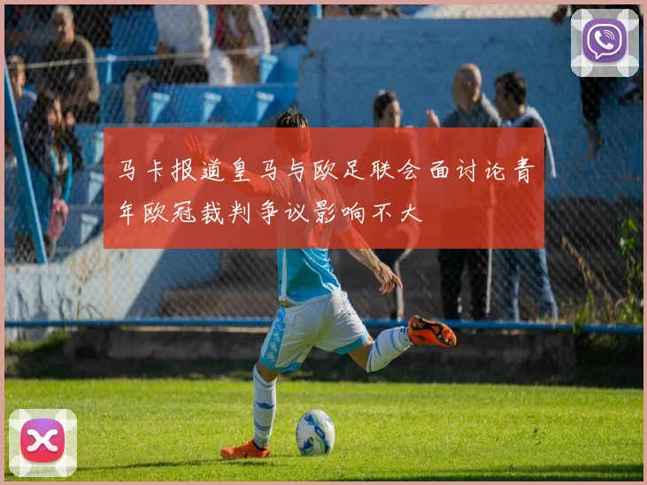 马卡报道皇马与欧足联会面讨论青年欧冠裁判争议影响不大