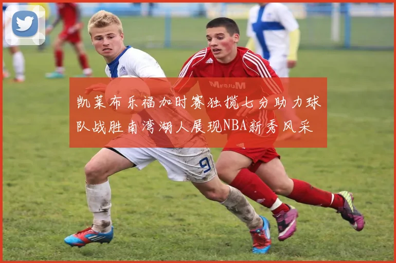 凯莱布乐福加时赛独揽七分助力球队战胜南湾湖人展现NBA新秀风采