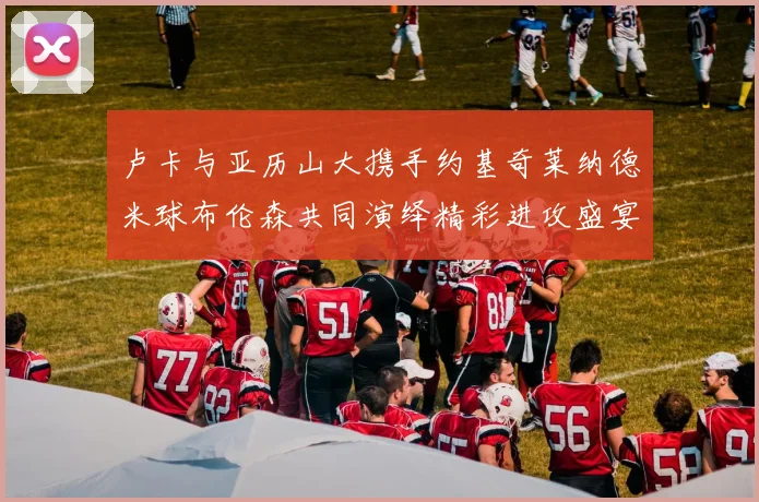 卢卡与亚历山大携手约基奇莱纳德米球布伦森共同演绎精彩进攻盛宴