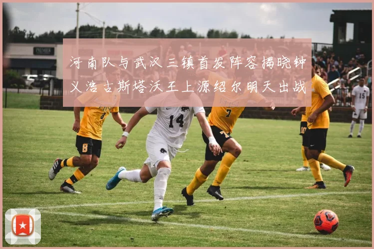 河南队与武汉三镇首发阵容揭晓钟义浩古斯塔沃王上源绍尔明天出战