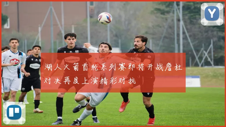 湖人火箭首轮系列赛即将开战詹杜对决再度上演精彩对抗