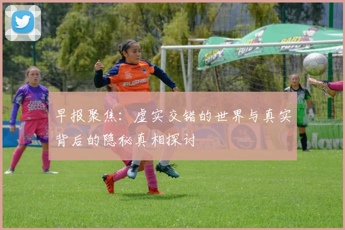 早报聚焦：虚实交错的世界与真实背后的隐秘真相探讨