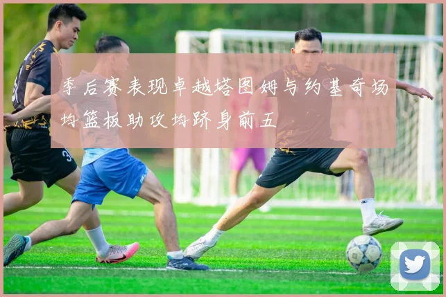 季后赛表现卓越塔图姆与约基奇场均篮板助攻均跻身前五