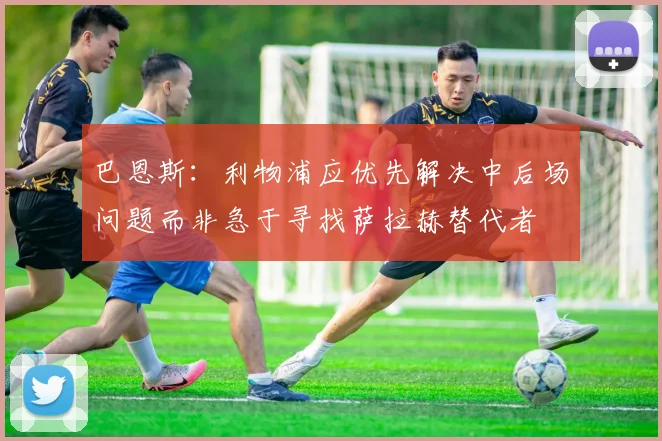 巴恩斯：利物浦应优先解决中后场问题而非急于寻找萨拉赫替代者