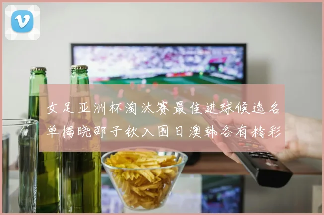女足亚洲杯淘汰赛最佳进球候选名单揭晓邵子钦入围日澳韩各有精彩表现