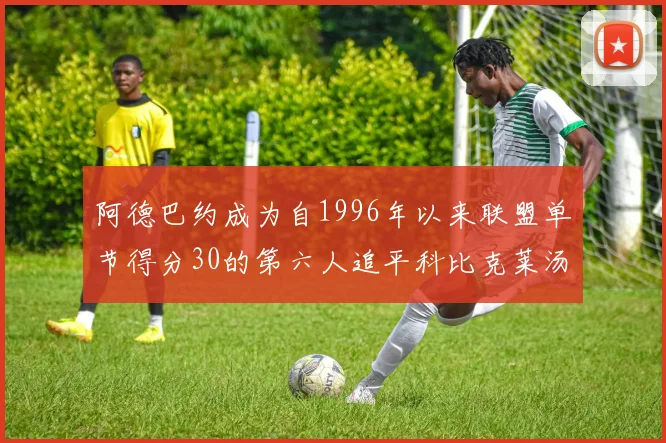 阿德巴约成为自1996年以来联盟单节得分30的第六人追平科比克莱汤姆斯等传奇球星