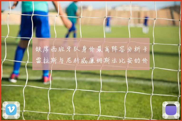 缺席西班牙队身价最高阵容分析卡雷拉斯与尼科威廉姆斯法比安的价值探讨