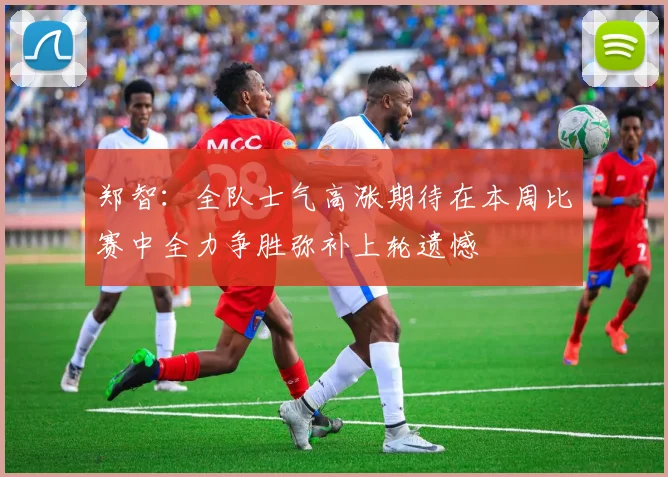 郑智：全队士气高涨期待在本周比赛中全力争胜弥补上轮遗憾