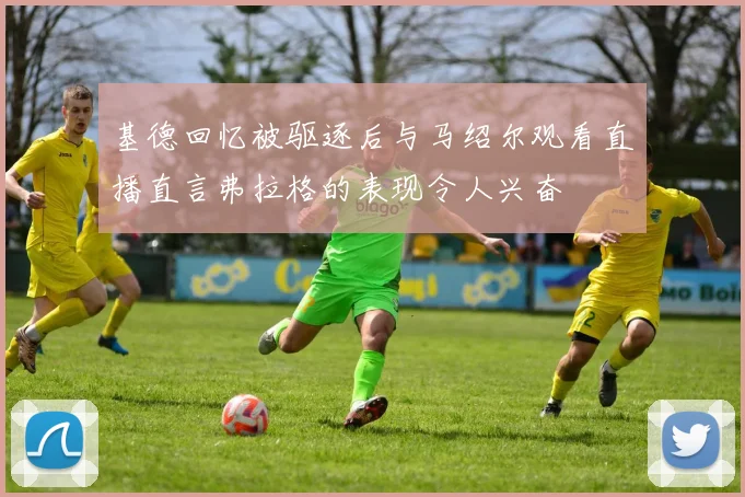 基德回忆被驱逐后与马绍尔观看直播直言弗拉格的表现令人兴奋